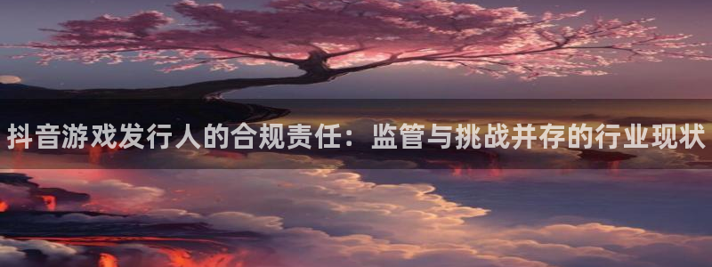 顺盈平台注册网址：抖音游戏发行人的合规责任：监管与挑战并存的行业现状